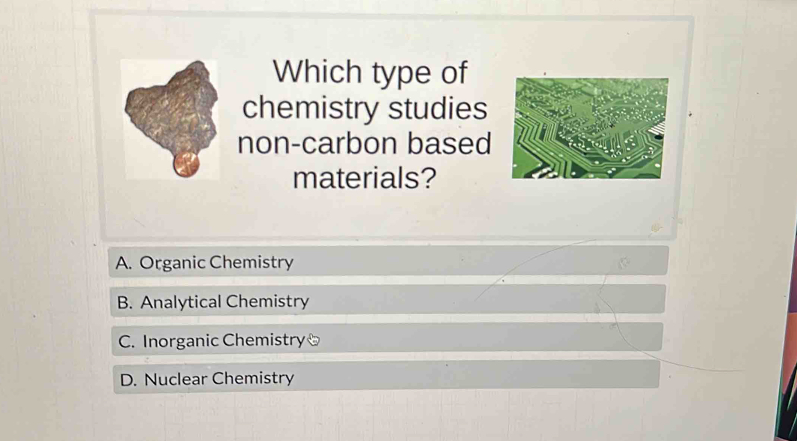 Which type of
chemistry studies
non-carbon based
materials?
A. Organic Chemistry
B. Analytical Chemistry
C. Inorganic Chemistry
D. Nuclear Chemistry