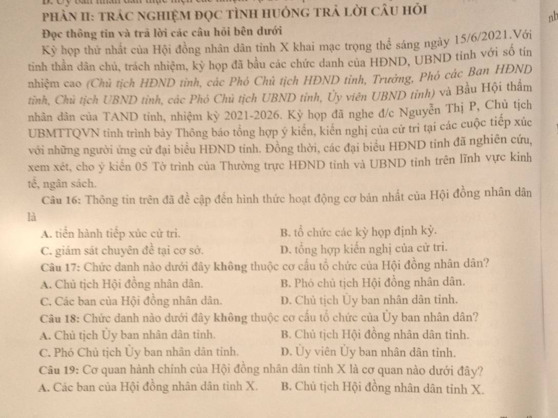 PhÀN II: trÁC nGHIỆM đọC tÌNH HUỏnG trả lời CÂU hỏi
nb
Đọc thông tin và trã lời các câu hỏi bên dưới
Kỳ họp thứ nhất của Hội đồng nhân dân tinh X khai mạc trọng thể sáng ngày 15/6/2021.Với
tinh thần dân chủ, trách nhiệm, kỳ họp đã bầu các chức danh của HĐND, UBND tinh với số tín
nhiệm cao (Chủ tịch HĐND tinh, các Phó Chủ tịch HĐND tỉnh, Trưởng, Phó các Bạn HĐND
tinh, Chủ tịch UBND tỉnh, các Phó Chủ tịch UBND tỉnh, Ủy viên UBND tỉnh) và Bầu Hội thẩm
nhân dân của TAND tinh, nhiệm kỳ 2021-2026. Kỳ họp đã nghe đ/c Nguyễn Thị P, Chủ tịch
UBMTTQVN tinh trình bày Thông báo tổng hợp ý kiển, kiến nghị của cử tri tại các cuộc tiếp xúc
với những người ứng cử đại biểu HĐND tinh. Đồng thời, các đại biểu HĐND tinh đã nghiên cứu,
xem xét, cho ý kiển 05 Tờ trình của Thường trực HĐND tinh và UBND tinh trên lĩnh vực kinh
tế, ngân sách.
Câu 16: Thông tin trên đã đề cập đến hình thức hoạt động cơ bản nhất của Hội đồng nhân dân
là
A. tiến hành tiếp xúc cử tri. B. tổ chức các kỳ họp định kỳ.
C. giám sát chuyên đề tại cơ sở. D. tổng hợp kiến nghị của cử tri.
Câu 17: Chức danh nào dưới đây không thuộc cơ cấu tổ chức của Hội đồng nhân dân?
A. Chủ tịch Hội đồng nhân dân. B. Phó chủ tịch Hội đồng nhân dân.
C. Các ban của Hội đồng nhân dân. D. Chủ tịch Ủy ban nhân dân tỉnh.
Câu 18: Chức danh nào dưới đây không thuộc cơ cấu tổ chức của Ủy ban nhân dân?
A. Chủ tịch Ủy ban nhân dân tỉnh. B. Chủ tịch Hội đồng nhân dân tỉnh.
C. Phó Chủ tịch Ủy ban nhân dân tỉnh. D. Ủy viên Ủy ban nhân dân tỉnh.
Câu 19: Cơ quan hành chính của Hội đồng nhân dân tinh X là cơ quan nào dưới đây?
A. Các ban của Hội đồng nhân dân tỉnh X. B. Chủ tịch Hội đồng nhân dân tỉnh X.