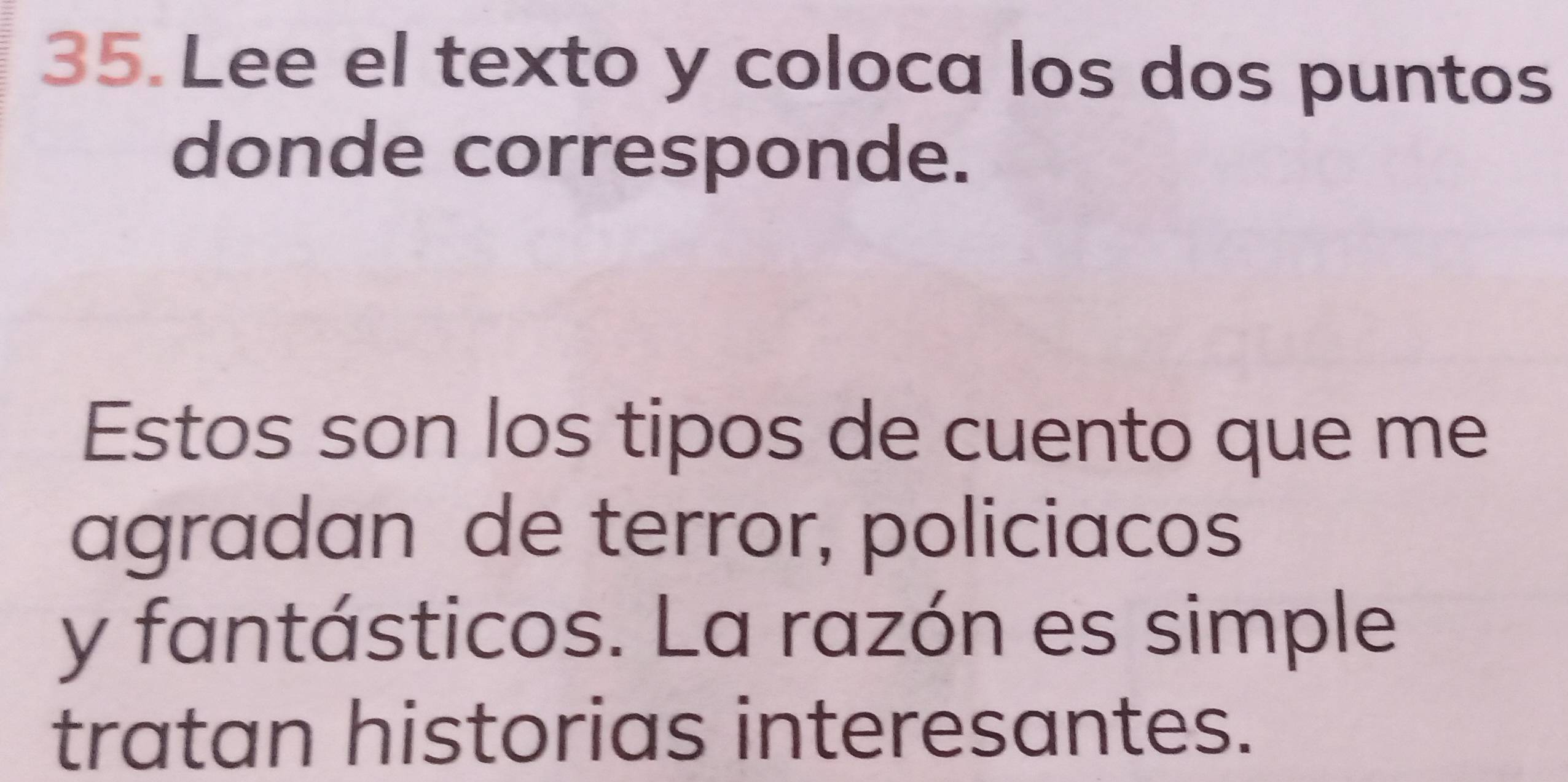 Lee el texto y coloca los dos puntos 
donde corresponde. 
Estos son los tipos de cuento que me 
agradan de terror, policiacos 
y fantásticos. La razón es simple 
tratan historias interesantes.