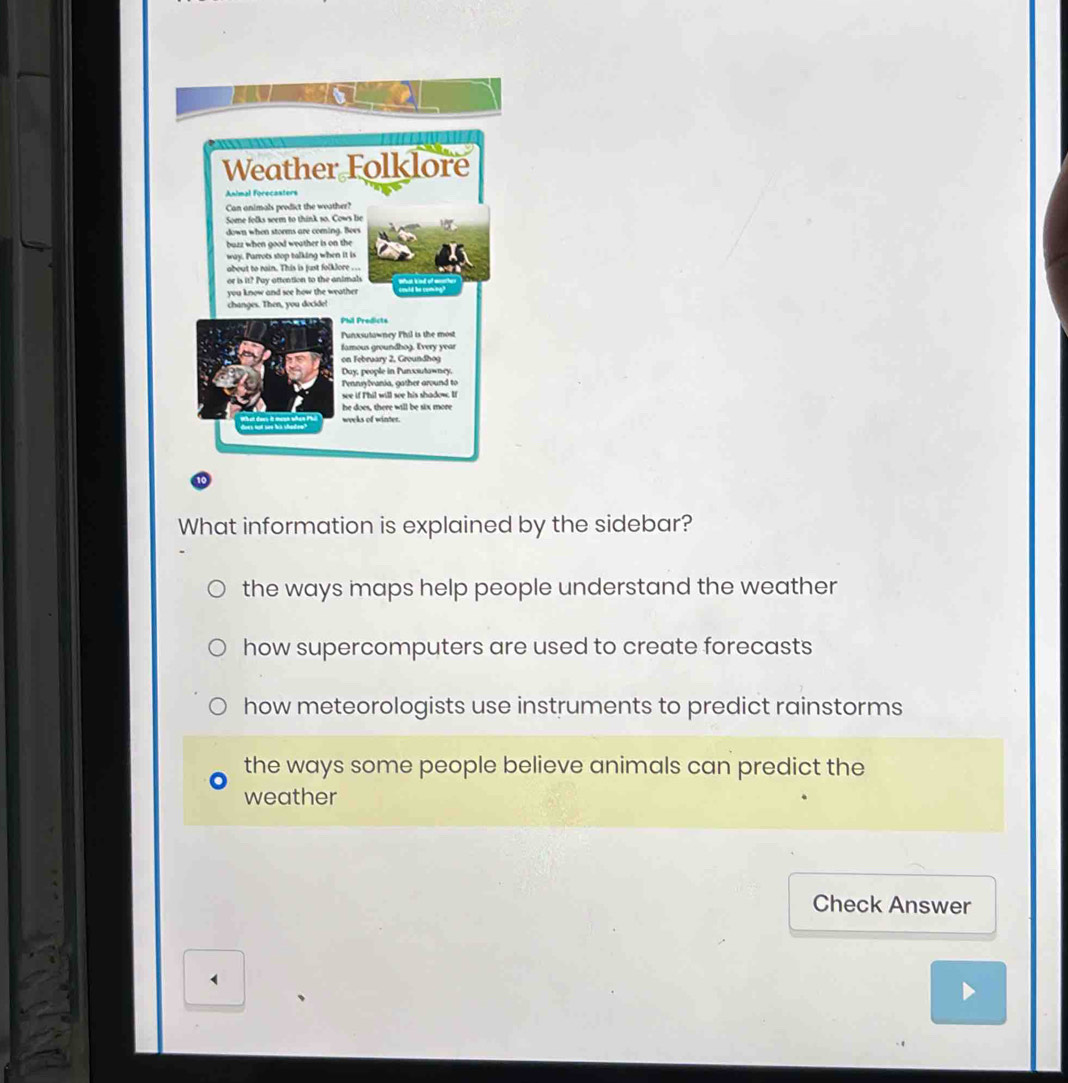 What information is explained by the sidebar?
the ways maps help people understand the weather
how supercomputers are used to create forecasts
how meteorologists use instruments to predict rainstorms
the ways some people believe animals can predict the
weather
Check Answer
、