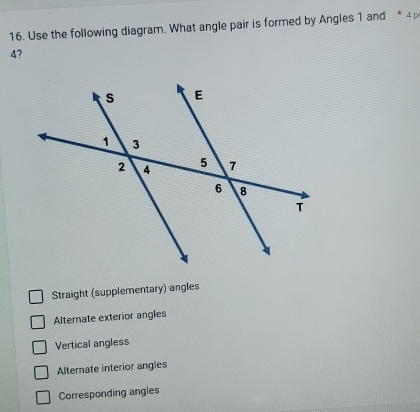 Use the following diagram. What angle pair is formed by Angles 1 and * 4p
4?
Straight (supplementary) angles
Alternate exterior angles
Vertical angless
Alternate interior angles
Corresponding angles