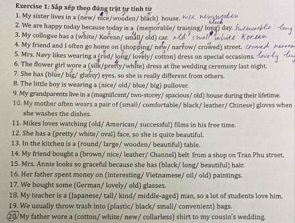 Sắp xếp theo đúng trật tự tính từ 
1. My sister lives in a (new/ nice/wooden/ black) house. 
2. We are happy today because today is a (memorable/ training/ long) day. A 
3. My collogue has a (white/ Korean/ small/ old) car. 
4. My friend and I often go home on (shopping/ new/ narrow/ crowed) street. 
5. Mrs. Navy likes wearing a (red/ long/ lovely/ cotton) dress on special occasions. 
6. The flower girl wore a (silk/pretty/white) dress at the wedding ceremony last night. 
7. She has (blue/ big/ glassy) eyes, so she is really different from others. 
8. The little boy is wearing a (nice/ old/ blue/ bíg) pullover. 
9. My grandparents live in a (magnificent/ two-storey/ spacious/ old) house during their lifetime. 
10. My mother often wears a pair of (small/ comfortable/ black/ leather/ Chinese) gloves when 
she washes the dishes. 
11. Mikes loves watching (old/ American/ successful) films in his free time. 
12. She has a (pretty/ white/ oval) face, so she is quite beautiful. 
13. In the kitchen is a (round/ large/ wooden/ beautiful) table. 
14. My friend bought a (brown/ nice/ leather/ Channel) belt from a shop on Tran Phu street. 
15. Mrs. Annie looks so graceful because she has (black/ long/ beautiful) hair. 
16. Her father spent money on (interesting/ Vietnamese/ oil/ old) paintings. 
17. We bought some (German/ lovely/ old) glasses. 
18. My teacher is a (Japanese/ tall/ kind/ middle-aged) man, so a lot of students love him. 
19. We usually throw trash into (plastic/ black/ small/ convenient) bags. 
20 My father wore a (cotton/ white/ new/ collarless) shirt to my cousin's wedding.