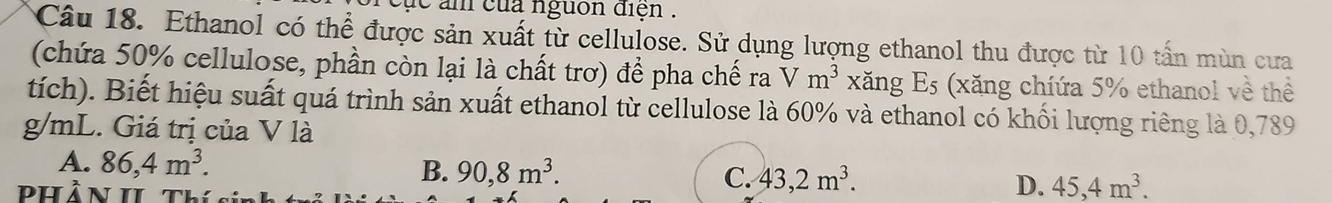 cục âm của nguồn diện .
Câu 18. Ethanol có thể được sản xuất từ cellulose. Sử dụng lượng ethanol thu được từ 10 tấn mùn cưa
(chứa 50% cellulose, phần còn lại là chất trơ) để pha chế ra Vm^3 xǎng E_5 (xăng chíứa 5% ethanol về thể
tích). Biết hiệu suất quá trình sản xuất ethanol từ cellulose là 60% và ethanol có khối lượng riêng là 0,789
g/mL. Giá trị của V là
A. 86,4m^3.
B. 90, 8m^3. C. 43, 2m^3. D. 45, 4m^3. 
Phần II Thís