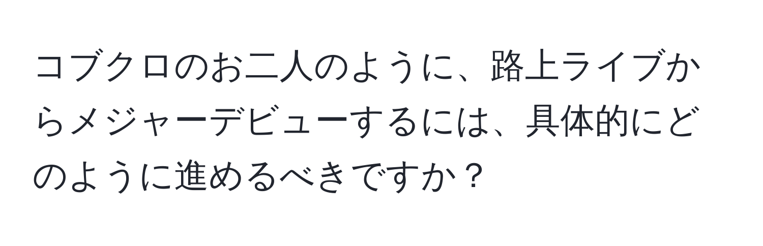 コブクロのお二人のように、路上ライブからメジャーデビューするには、具体的にどのように進めるべきですか？