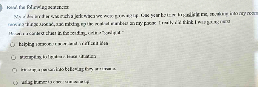 Read the following sentences:
My older brother was such a jerk when we were growing up. One year he tried to gaslight me, sneaking into my room
moving things around, and mixing up the contact numbers on my phone. I really did think I was going nuts!
Based on context clues in the reading, define "gaslight."
helping someone understand a difficult idea
attempting to lighten a tense situation
tricking a person into believing they are insane.
using humor to cheer someone up