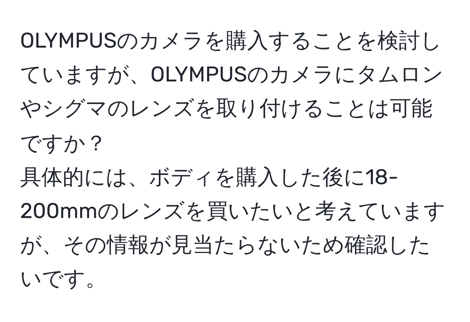 OLYMPUSのカメラを購入することを検討していますが、OLYMPUSのカメラにタムロンやシグマのレンズを取り付けることは可能ですか？  
具体的には、ボディを購入した後に18-200mmのレンズを買いたいと考えていますが、その情報が見当たらないため確認したいです。