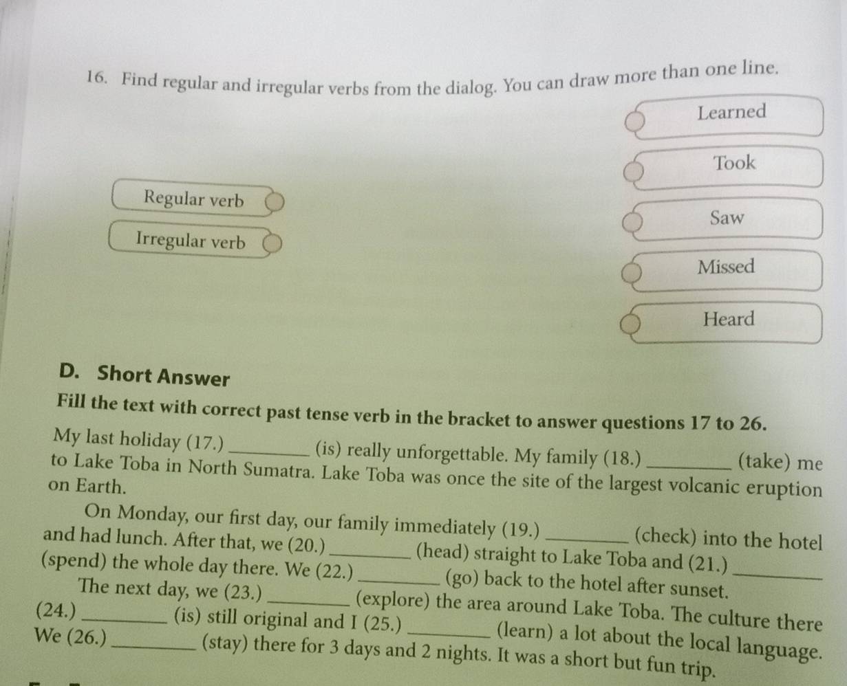 Find regular and irregular verbs from the dialog. You can draw more than one line. 
Learned 
Took 
Regular verb 
Saw 
Irregular verb 
Missed 
Heard 
D. Short Answer 
Fill the text with correct past tense verb in the bracket to answer questions 17 to 26. 
My last holiday (17.) _(is) really unforgettable. My family (18.) (take) me 
to Lake Toba in North Sumatra. Lake Toba was once the site of the largest volcanic eruption 
on Earth. 
On Monday, our first day, our family immediately (19.) (check) into the hotel 
and had lunch. After that, we (20.) (head) straight to Lake Toba and (21.) 
(spend) the whole day there. We (22.) _(go) back to the hotel after sunset._ 
The next day, we (23.) _(explore) the area around Lake Toba. The culture there 
(24.) _(is) still original and I (25.) 
(learn) a lot about the local language. 
We (26.) _(stay) there for 3 days and 2 nights. It was a short but fun trip.