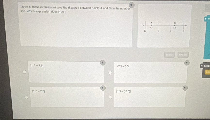 Three of these expressions give the distance between points A and B on the number
line. Which expression does NOT?
A β
-7 5 1.5
-10 .5 。 5
CLEA CHE C
|1.5+7.5| Lang
|-7.5-1.5|
Lhe
|1.5-7.5|
|1.5-(-7.5)|