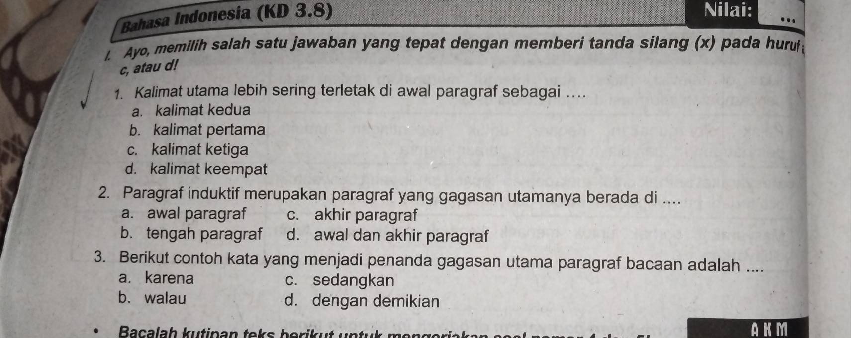 Bahasa Indonesia (KD 3.8)
Nilai: ..
I. Ayo, memilih salah satu jawaban yang tepat dengan memberi tanda silang (x) pada hurul
c, atau d!
1. Kalimat utama lebih sering terletak di awal paragraf sebagai …
a. kalimat kedua
b. kalimat pertama
c. kalimat ketiga
d. kalimat keempat
2. Paragraf induktif merupakan paragraf yang gagasan utamanya berada di ....
a. awal paragraf c. akhir paragraf
b. tengah paragraf d. awal dan akhir paragraf
3. Berikut contoh kata yang menjadi penanda gagasan utama paragraf bacaan adalah ....
a. karena c. sedangkan
bù walau d. dengan demikian
Bacalah kutipan teks berikut untuk mengerjak AKM