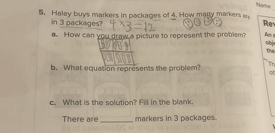 Name 
5. Haley buys markers in packages of 4. How many markers are 
in 3 packages? Re 
a. How can you draw a picture to represent the problem? An a 
obj 
the 
b. What equation represents the problem? 
Th 
ob 
c. What is the solution? Fill in the blank. 
There are _markers in 3 packages.