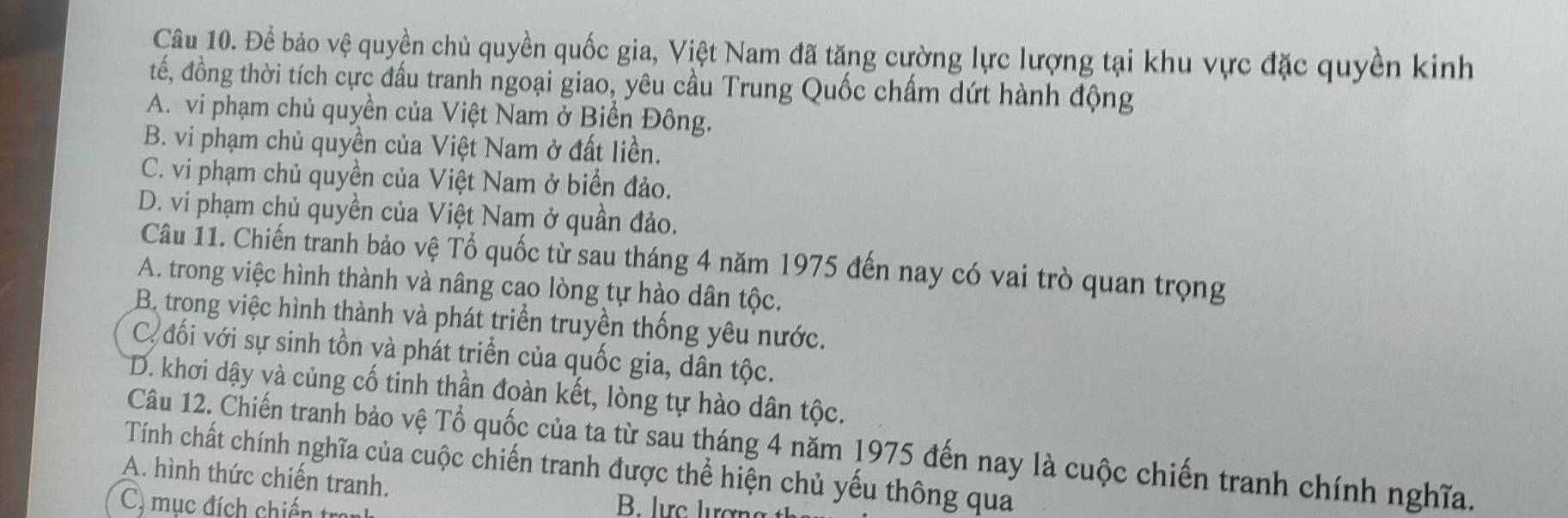 Để bảo vệ quyền chủ quyền quốc gia, Việt Nam đã tăng cường lực lượng tại khu vực đặc quyền kinh
tế, đồng thời tích cực đấu tranh ngoại giao, yêu cầu Trung Quốc chấm dứt hành động
A. vi phạm chủ quyền của Việt Nam ở Biển Đông.
B. vi phạm chủ quyền của Việt Nam ở đất liền.
C. vi phạm chủ quyền của Việt Nam ở biển đảo.
D. vi phạm chủ quyền của Việt Nam ở quần đảo.
Câu 11. Chiến tranh bảo vệ Tổ quốc từ sau tháng 4 năm 1975 đến nay có vai trò quan trọng
A. trong việc hình thành và nâng cao lòng tự hào dân tộc.
B. trong việc hình thành và phát triển truyền thống yêu nước.
C. đối với sự sinh tồn và phát triển của quốc gia, dân tộc.
D. khơi dậy và củng cố tinh thần đoàn kết, lòng tự hào dân tộc.
Câu 12. Chiến tranh bảo vệ Tổ quốc của ta từ sau tháng 4 năm 1975 đến nay là cuộc chiến tranh chính nghĩa.
Tính chất chính nghĩa của cuộc chiến tranh được thể hiện chủ yếu thông qua
A. hình thức chiến tranh.
C. mục đích chiến tran