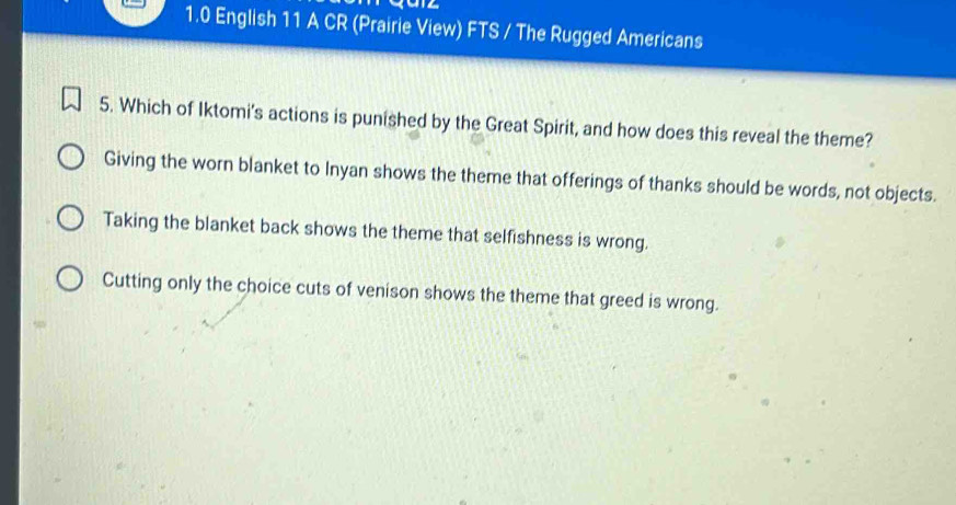 1.0 English 11 A CR (Prairie View) FTS / The Rugged Americans
5. Which of Iktomi's actions is punished by the Great Spirit, and how does this reveal the theme?
Giving the worn blanket to Inyan shows the theme that offerings of thanks should be words, not objects.
Taking the blanket back shows the theme that selfishness is wrong.
Cutting only the choice cuts of venison shows the theme that greed is wrong.