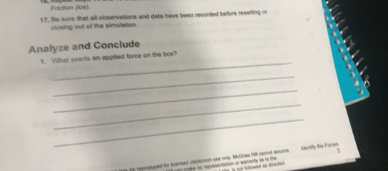 Friction (ice). 
17. Be sure that all observations and data have been recorded before resetting or 
closing out of the simulation. 
Analyze and Conclude 
_ 
1. What exerts an applied force on the box? 
_ 
_ 
_ 
_ 
J 
he reproduced for licensed clasaroom use only. McGraw Hill cannot assume Identity the Forces 
g make no representation or warranty as to the is not followed as directed .