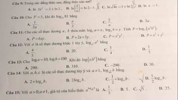 Cầu 9: Trong các đẳng thức sau, đẳng thức nào sa??
A. ln 2e^2=2+ln 2 B. ln ( 2/e )=ln 2-1, C. ln sqrt(4e)=1+ln 2 D. ln c=1.
Câu 10: Cho 3^a=5 , khi đó log _25 81 bằng
A.  1/2a · B.  a/2 · C.  2/a . D. 2a .
Câu 11: Cho các số thực dương a, ở thỏa mãn log _2a=x,log _2b=y. Tinh P=log _2(a^2b^3).
A. P=6xy. B. P=2x+3y. C. P=x^2y^3. D. P=x^2+y^3.
Câu 12: Với a là số thực đương khác 1 tùy ý, log _a^3a^4 bằng
A.  4/5 · B. 20 . C.  5/4 . D.  1/5 ·
Câu 13: Cho log a=10;log b=100. Khi đó log (a.b^3) bàng
A. 290 . B. 310 . C. -290 . D. 30 .
Câu 14: Với a, b, c là các số thực dương tùy ý và a!= 1 , l og_sqrt(a)b bāng
A. 2+log _ab. B. 2log _ab. C.  1/2 +log _ab. D.  1/2 log _ab.
Câu 15: Với a>0;a!= 1 , giá trị của biểu thức a^(log _5)5 là A.  1/5 . B. 5 . C. sqrt(5). D. 25 .