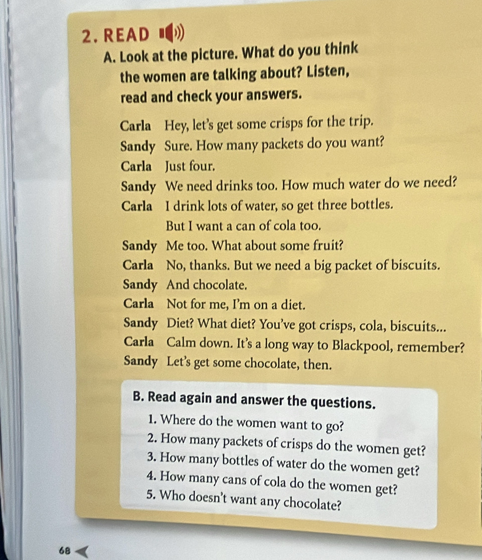 READ ■ 
A. Look at the picture. What do you think 
the women are talking about? Listen, 
read and check your answers. 
Carla Hey, let’s get some crisps for the trip. 
Sandy Sure. How many packets do you want? 
Carla Just four. 
Sandy We need drinks too. How much water do we need? 
Carla I drink lots of water, so get three bottles. 
But I want a can of cola too. 
Sandy Me too. What about some fruit? 
Carla No, thanks. But we need a big packet of biscuits. 
Sandy And chocolate. 
Carla Not for me, I’m on a diet. 
Sandy Diet? What diet? You’ve got crisps, cola, biscuits... 
Carla Calm down. It’s a long way to Blackpool, remember? 
Sandy Let’s get some chocolate, then. 
B. Read again and answer the questions. 
1. Where do the women want to go? 
2. How many packets of crisps do the women get? 
3. How many bottles of water do the women get? 
4. How many cans of cola do the women get? 
5. Who doesn't want any chocolate? 
68