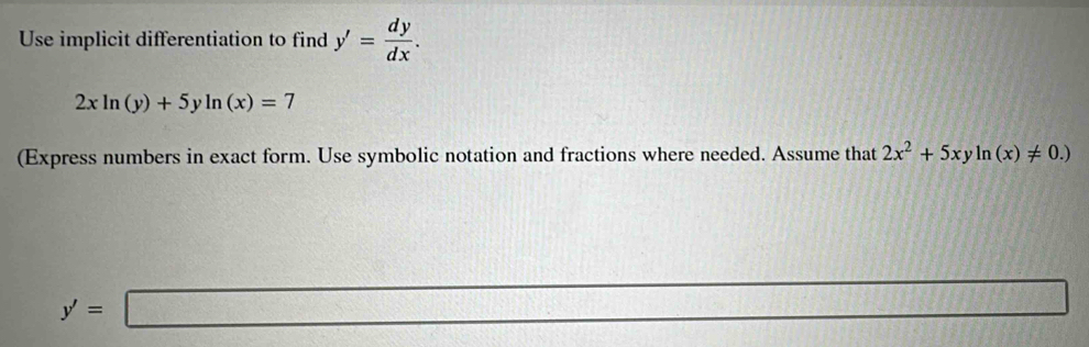 Use implicit differentiation to find y'= dy/dx .
2xln (y)+5yln (x)=7
(Express numbers in exact form. Use symbolic notation and fractions where needed. Assume that 2x^2+5xyln (x)!= 0.)
y'=□