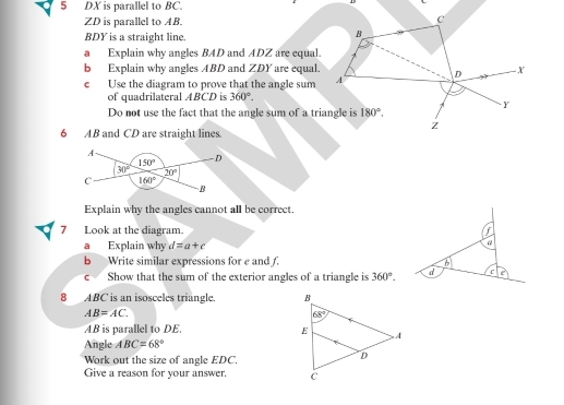 DX is parallel to BC.
ZD is parallel to AB.
c
BDY is a straight line.
B
a Explain why angles BAD and ADZ are equal.
b Explain why angles ABD and ZDY are equal.
c Use the diagram to prove that the angle sum A D X
of quadrilateral ABCD is 360°.
Y
Do not use the fact that the angle sum of a triangle is 180°.
z
6 AB and CD are straight lines.
Explain why the angles cannot all be correct,
7 Look at the diagram.
a Explain why d=a+c
a
b Write similar expressions for e and f. 6
c Show that the sum of the exterior angles of a triangle is 360°. d c
8 ABC is an isosceles triangle.
AB=AC.
AB is parallel to DE.
Angle ABC=68°
Work out the size of angle EDC.
Give a reason for your answer.