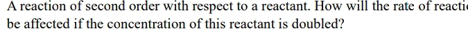 A reaction of second order with respect to a reactant. How will the rate of reactic 
be affected if the concentration of this reactant is doubled?