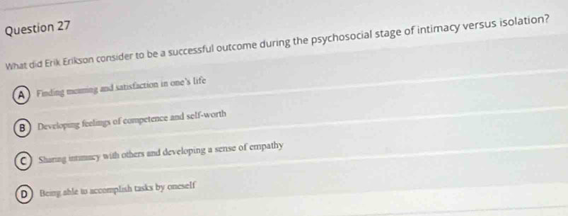 What did Erik Erikson consider to be a successful outcome during the psychosocial stage of intimacy versus isolation?
A Finding meaming and satisfaction in one's life
B Developing feelings of competence and self-worth
C) Sharing intimacy with others and developing a sense of empathy
D Being sble to accomplish tasks by oneseIf