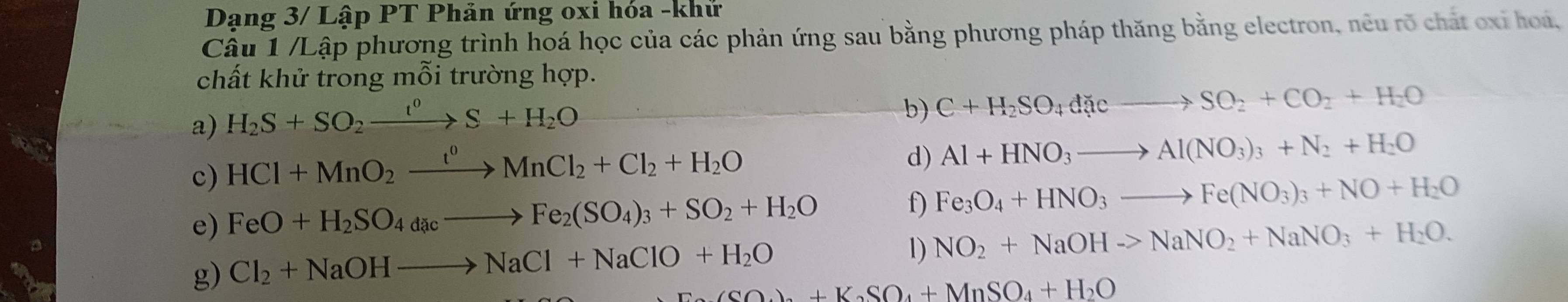 Dạng 3/ Lập PT Phản ứng oxi hóa -khử 
Câu 1 /Lập phương trình hoá học của các phản ứng sau bằng phương pháp thăng bằng electron, nêu rõ chất oxỉ hoá, 
chất khử trong mỗi trường hợp. 
a) H_2S+SO_2xrightarrow t^0S+H_2O
b) C+H_2SO_4dicto SO_2+CO_2+H_2O
c) HCl+MnO_2xrightarrow t^0MnCl_2+Cl_2+H_2O
d) Al+HNO_3to Al(NO_3)_3+N_2+H_2O
e) FeO+H_2SO_4dacto Fe_2(SO_4)_3+SO_2+H_2O f) Fe_3O_4+HNO_3to Fe(NO_3)_3+NO+H_2O
g) Cl_2+NaOHto NaCl+NaClO+H_2O
l) NO_2+NaOHto NaNO_2+NaNO_3+H_2O.
CaO_2+K_2SO_4+MnSO_4+H_2O