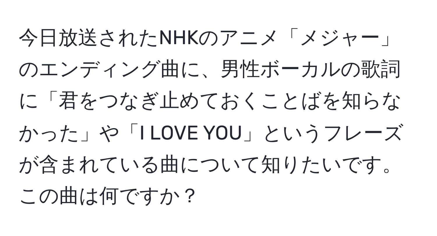 今日放送されたNHKのアニメ「メジャー」のエンディング曲に、男性ボーカルの歌詞に「君をつなぎ止めておくことばを知らなかった」や「I LOVE YOU」というフレーズが含まれている曲について知りたいです。この曲は何ですか？