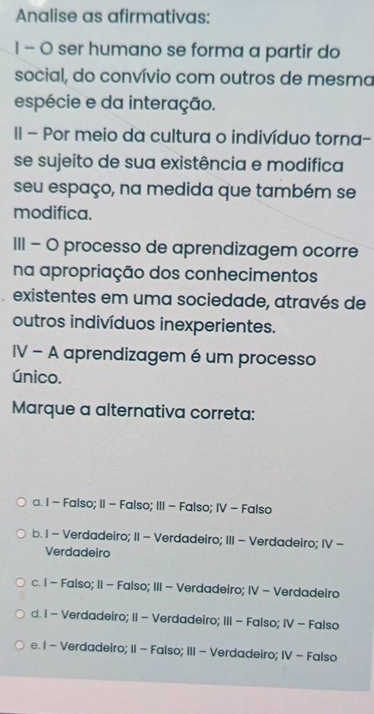 Analise as afirmativas:
1 - 0 ser humano se forma a partir do
social, do convívio com outros de mesma
espécie e da interação.
II - Por meio da cultura o indivíduo torna-
se sujeito de sua existência e modifica
seu espaço, na medida que também se
modifica.
III - O processo de aprendizagem ocorre
na apropriação dos conhecimentos
existentes em uma sociedade, através de
outros indivíduos inexperientes.
IV - A aprendizagem é um processo
único.
Marque a alternativa correta:
a. 1 - Falso; II - Falso; III - Falso; IV - Falso
b. I - Verdadeiro; II - Verdadeiro; III - Verdadeiro; IV -
Verdadeiro
c. I - Falso; II - Falso; III - Verdadeiro; IV - Verdadeiro
d. I - Verdadeiro; II - Verdadeiro; III - Falso; IV - Falso
e. I - Verdadeiro; II - Falso; III - Verdadeiro; IV - Falso