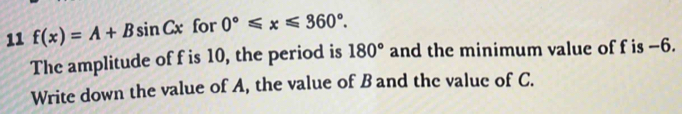 11 f(x)=A+Bsin Cx for 0°≤slant x≤slant 360°. 
The amplitude of f is 10, the period is 180° and the minimum value of f is −6. 
Write down the value of A, the value of B and the value of C.