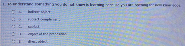 To understand something you do not know is learning because you are opening for new knowledge.
A. indirect object
B. subject complement
C. subject
D. object of the preposition
E. direct object