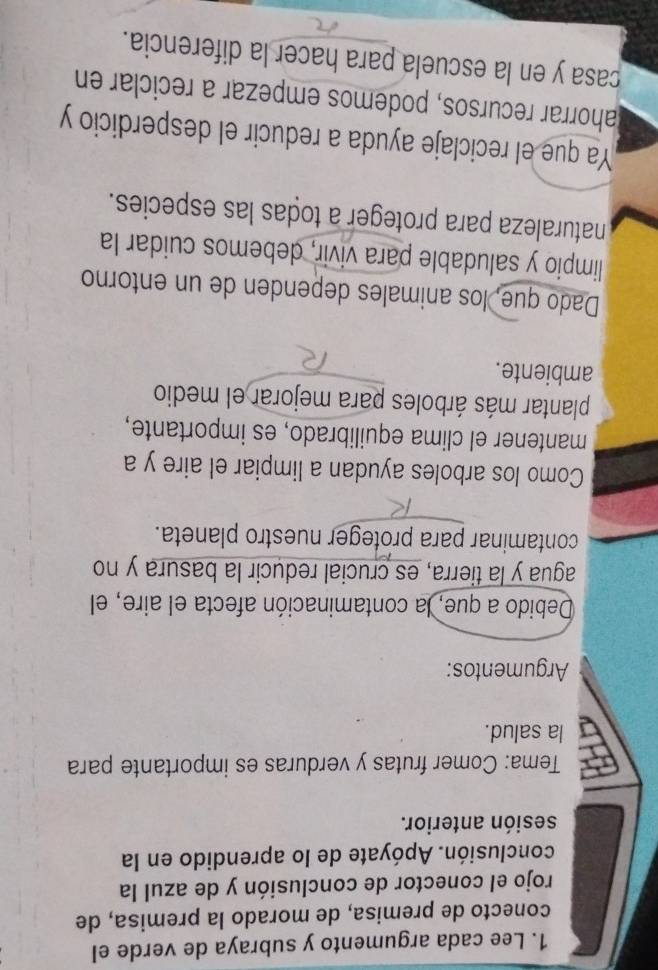 Lee cada argumento y subraya de verde el 
conecto de premisa, de morado la premisa, de 
rojo el conector de conclusión y de azul la 
conclusión. Apóyate de lo aprendido en la 
sesión anterior. 
Tema: Comer frutas y verduras es importante para 
la salud. 
Argumentos: 
Debido a que, la contaminación afecta el aire, el 
agua y la tierra, es crucial reducir la basura y no 
contaminar para proteger nuestro planeta. 
Como los arboles ayudan a limpiar el aire y a 
mantener el clima equilibrado, es importante, 
plantar más árboles para mejorar el medio 
ambiente. 
Dado que, los animales dependen de un entorno 
limpio y saludable para vivir, debemos cuidar la 
naturaleza para proteger a todas las especies. 
Ya que el reciclaje ayuda a reducir el desperdicio y 
Jahorrar recursos, podemos empezar a reciclar en 
casa y en la escuela para hacer la diferencia.