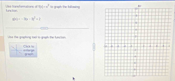 Use transformations of f(x)=x^2 to graph the following
function.
g(x)=-3(x-3)^2+2
Use the graphing tool to graph the function.
Click to
enlarge
graph