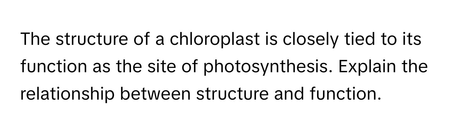 The structure of a chloroplast is closely tied to its function as the site of photosynthesis. Explain the relationship between structure and function.