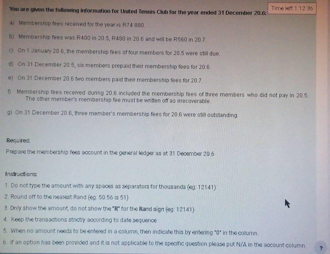 Time left 1:12:36 
You are given the following information for United Tennis Club for the year ended 31 December 20.6: 
a) Membership fees received for the year is R74 880. 
b) Membership fees was R400 in 20.5, R480 in 20.6 and will be R560 in 20.7. 
) On 1 January 20.6, the membership fees of four members for 20.5 were still due. 
d) On 31 December 20.5, six members prepaid their membership fees for 20.6. 
e) On 31 December 20.6 two members paid their membership fees for 20.7. 
f) Membership fees received during 20.6 included the membership fees of three members who did not pay in 20.5. 
The other member's membership fee must be written off as irrecoverable. 
g) On 31 December 20.6, three member's membership fees for 20.6 were still outstanding. 
Required: 
Prepare the membership fees account in the general ledger as at 31 December 20.6 
Instructions: 
1. Do not type the amount with any spaces as separators for thousands (eg: 12141) 
2. Round off to the nearest Rand (eg: 50.56 is 51) 
3. Only show the amount, do not show the "R" for the Rand sign (eg: 12141) 
4. Keep the transactions strictly according to date sequence 
5. When no amount needs to be entered in a column, then indicate this by entering "0" in the column. 
6. If an option has been provided and it is not applicable to the specific question please put N/A in the account column. ?