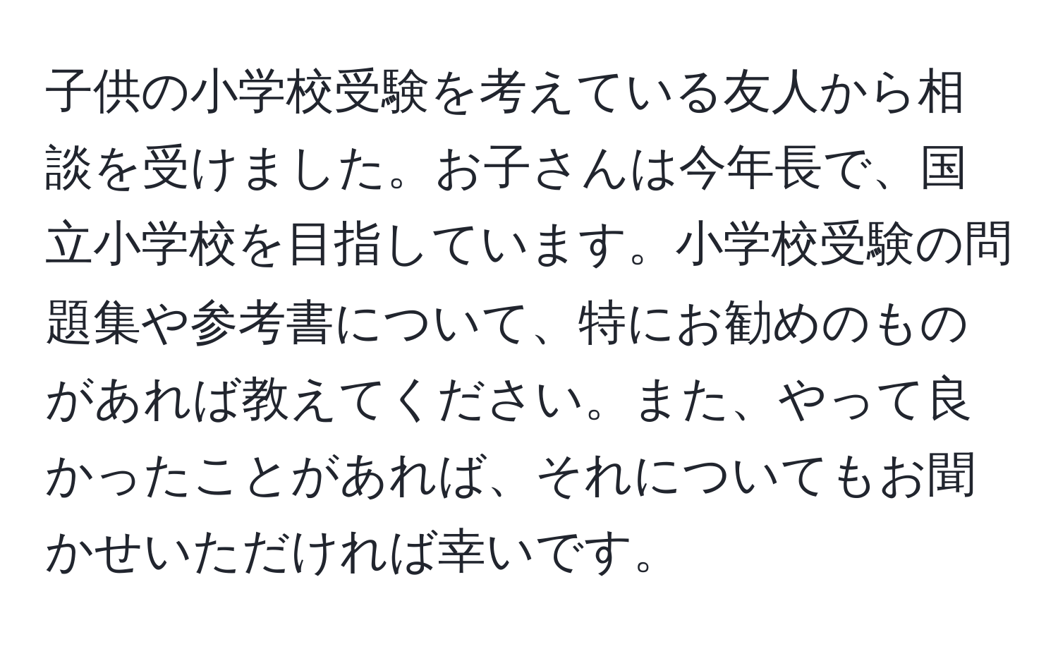 子供の小学校受験を考えている友人から相談を受けました。お子さんは今年長で、国立小学校を目指しています。小学校受験の問題集や参考書について、特にお勧めのものがあれば教えてください。また、やって良かったことがあれば、それについてもお聞かせいただければ幸いです。