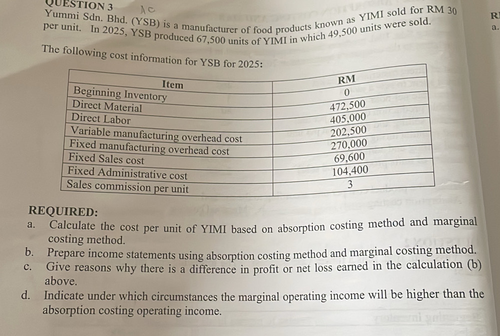 Yummi Sdn. Bhd. (YSB) is a manufacturer of food products known as YIMI sold for RM 30 R 
per unit. In 2025, YSB produced 67,500 units of YIMI in which 49,500 units were sold. 
a. 
The following cost information for Y
REQUIRED: 
a. Calculate the cost per unit of YIMI based on absorption costing method and marginal 
costing method. 
b. Prepare income statements using absorption costing method and marginal costing method. 
c. Give reasons why there is a difference in profit or net loss earned in the calculation (b) 
above. 
d. Indicate under which circumstances the marginal operating income will be higher than the 
absorption costing operating income.