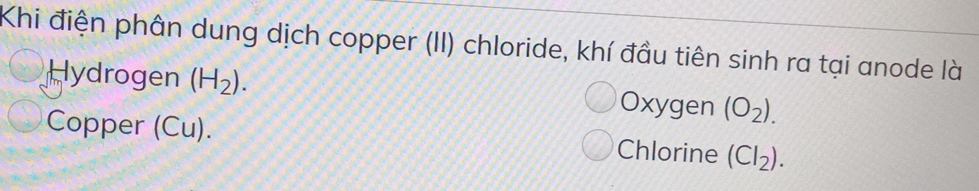 Khi điện phân dung dịch copper (II) chloride, khí đầu tiên sinh ra tại anode là
Hydrogen (H_2). Oxygen (O_2). 
Copper (Cu). Chlorine (CI_2).