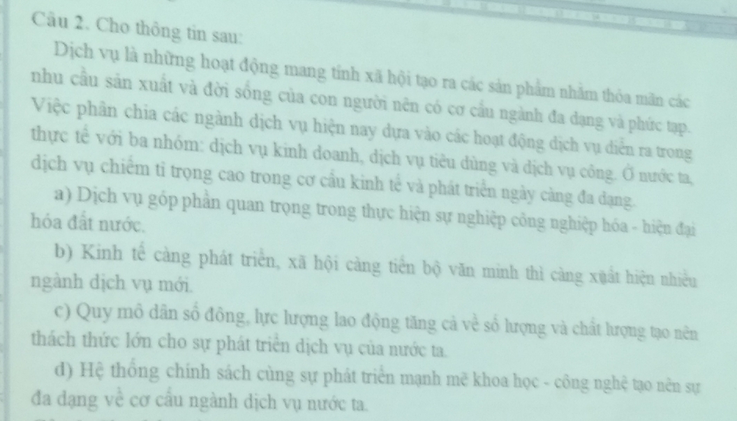 Cho thông tin sau:
Dịch vụ là những hoạt động mang tỉnh xã hội tạo ra các sản phẩm nhằm thỏa mãn các
nhu cầu sản xuất và đời sống của con người nên có cơ cầu ngành đa dạng và phức tạp.
Việc phần chia các ngành dịch vụ hiện nay dựa vào các hoạt động dịch vụ diễn ra trong
thực tế với ba nhóm: dịch vụ kinh doanh, dịch vụ tiêu dùng và dịch vụ công. Ở nước ta,
dịch vụ chiếm tỉ trọng cao trong cơ cầu kinh tế và phát triển ngày càng đa dạng.
a) Dịch vụ góp phần quan trọng trong thực hiện sự nghiệp công nghiệp hóa - hiện đại
hóa đất nước.
b) Kinh tế càng phát triển, xã hội càng tiền bộ văn minh thì càng xuất hiện nhiều
ngành dịch vụ mới.
c) Quy mô dân số đông, lực lượng lao động tăng cả về số lượng và chất hượng tạo nên
thách thức lớn cho sự phát triển dịch vụ của nước ta.
d) Hệ thống chính sách cùng sự phát triển mạnh mẽ khoa học - công nghệ tạo nên sự
đa đạng về cơ cấu ngành dịch vụ nước ta.