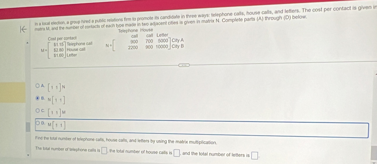 In a local election, a group hired a public relations firm to promote its candidate in three ways: telephone calls, house calls, and letters. The cost per contact is given ir
matrix M, and the number of contacts of each type made in two adjacent cities is given in matrix N. Complete parts (A) through (D) below.
Telephone House
- 
Cost per contact
M=beginbmatrix $1.15 $2.80 $1.60endbmatrix Housecall $1.60endbmatrix Lettor N=beginbmatrix 900&700&5000 2200&900&10000endbmatrix CityA
A. [11]N
B. N[11]
C. [11]M
D. M[11]
Find the total number of telephone calls, house calls, and letters by using the matrix multiplication.
The total number of telephone calls is □ the total number of house calls is □ , and the total number of letters is □.