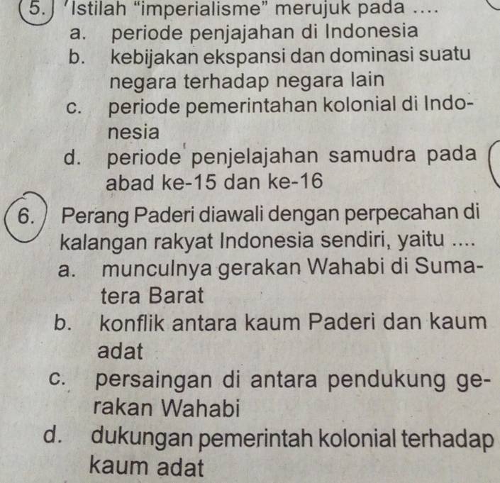 ’Istilah “imperialisme” merujuk pada …...
a. periode penjajahan di Indonesia
b. kebijakan ekspansi dan dominasi suatu
negara terhadap negara lain
c. periode pemerintahan kolonial di Indo-
nesia
d. periode penjelajahan samudra pada
abad ke- 15 dan ke- 16
6. Perang Paderi diawali dengan perpecahan di
kalangan rakyat Indonesia sendiri, yaitu ....
a. munculnya gerakan Wahabi di Suma-
tera Barat
b. konflik antara kaum Paderi dan kaum
adat
c. persaingan di antara pendukung ge-
rakan Wahabi
d. dukungan pemerintah kolonial terhadap
kaum adat