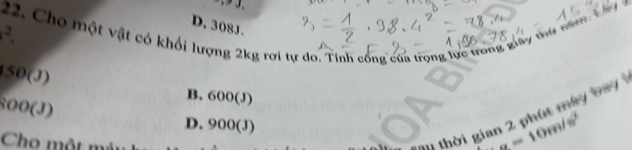 D. 308J.
.^2. 22. Cho một vật có khối lượng 2kg rơi tự do. Tính cổng của trọng lực trong giây thứ năm Lây a
150(J)
800(J)
B. 600(J)
au thời gian 2 phát may b ay
D. 900(J
Cho một má
g=10m/s^2