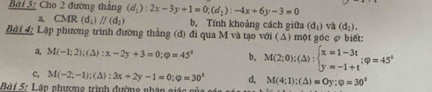 Cho 2 đường thắng (d_1):2x-3y+1=0; (d_2):-4x+6y-3=0
a, CMR (d_1)//(d_2) b, Tính khoảng cách giữa (d_1) và (d_2). 
Bài 4: Lập phương trình đường thẳng (d) đi qua M và tạo với (Δ) một góc φ biết:
a, M(-1;2)  1/2  (△ ):x-2y+3=0; varphi =45° b, M(2;0);(△ ):beginarrayl x=1-3t y=-1+tendarray.; varphi =45°
c, M(-2;-1);(△ ):3x+2y-1=0; varphi =30^0 d, M(4;1);(△ )=Oy; varphi =30°
Bài 5: Lân phương trình đường nhân giác củ