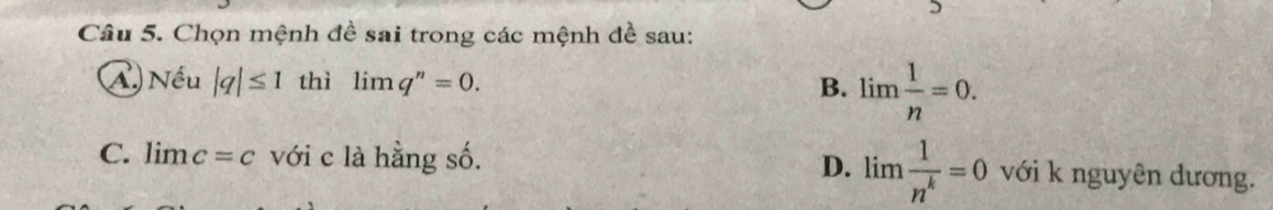 Chọn mệnh đề sai trong các mệnh đề sau:
④ Nhat eu |q|≤ 1 thì limlimits q''=0. B. lim  1/n =0.
C. limlimits c=c với c là hằng số. D. limlimits  1/n^k =0 với k nguyên dương.