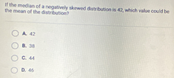 If the median of a negatively skewed distribution is 42, which value could be
the mean of the distribution?
A. 42
B. 38
C. 44
D. 46