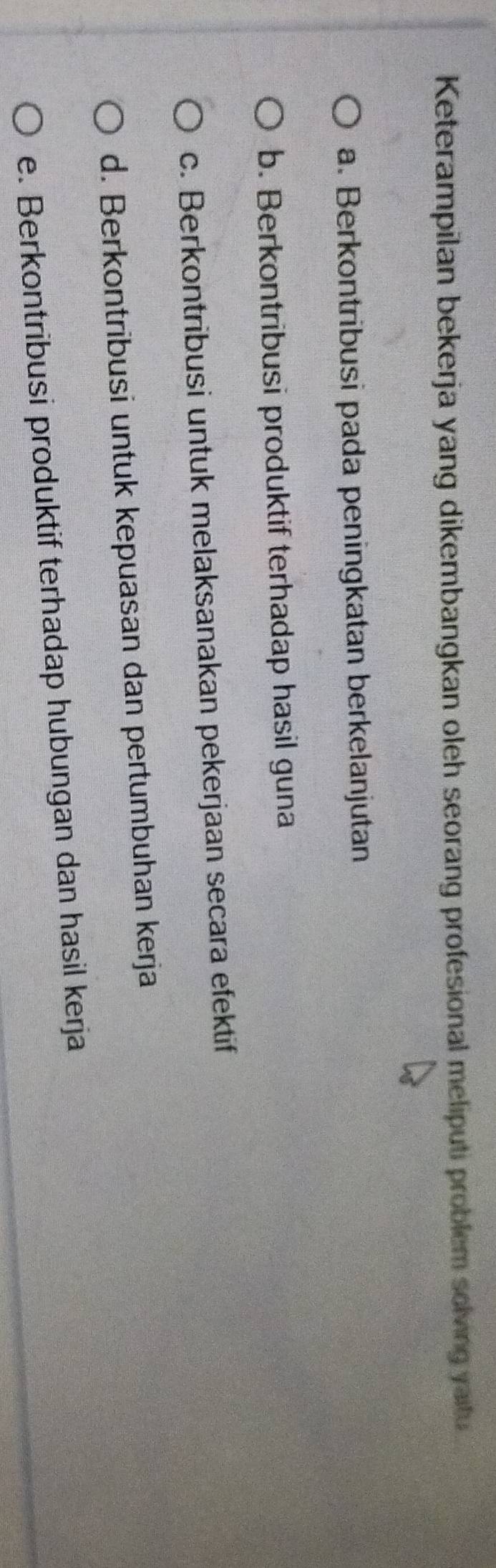 Keterampilan bekerja yang dikembangkan oleh seorang profesional meliputi problem solving yaitu
a. Berkontribusi pada peningkatan berkelanjutan
b. Berkontribusi produktif terhadap hasil guna
c. Berkontribusi untuk melaksanakan pekerjaan secara efektif
d. Berkontribusi untuk kepuasan dan pertumbuhan kerja
e. Berkontribusi produktif terhadap hubungan dan hasil kerja