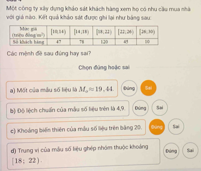 Một công ty xây dựng khảo sát khách hàng xem họ có nhu cầu mua nhà
với giá nào. Kết quả khảo sát được ghi lại như bảng sau:
Các mệnh đề sau đúng hay sai?
Chọn đúng hoặc sai
a) Mốt của mẫu số liệu là M_oapprox 19,44. Đúng Sai
b) Độ lệch chuấn của mẫu số liệu trên là 4,9. Đúng Sai
c) Khoảng biến thiên của mẫu số liệu trên bằng 20. Đúng Sai
d) Trung vị của mẫu số liệu ghép nhóm thuộc khoảng Đúng Sai
[18;22).