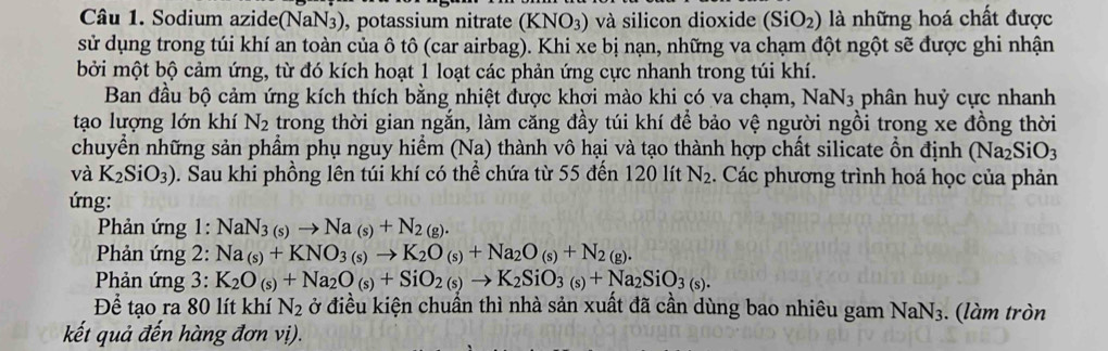 Sodium azide(NaN3), potassium nitrate (KNO3) và silicon dioxide (SiO_2) là những hoá chất được
sử dụng trong túi khí an toàn của ô tô (car airbag). Khi xe bị nạn, những va chạm đột ngột sẽ được ghi nhận
bởi một bộ cảm ứng, từ đó kích hoạt 1 loạt các phản ứng cực nhanh trong túi khí.
Ban đầu bộ cảm ứng kích thích bằng nhiệt được khơi mào khi có va chạm, NaN_3 phân huỷ cực nhanh
tạo lượng lớn khí N_2 trong thời gian ngắn, làm căng đầy túi khí để bảo vệ người ngồi trong xe đồng thời
chuyển những sản phẩm phụ nguy hiểm (Na) thành vô hại và tạo thành hợp chất silicate ổn định ở Na_2SiO_3
và K_2SiO_3) 0. Sau khi phồng lên túi khí có thể chứa từ 55 đến 120 lít N_2. Các phương trình hoá học của phản
ứng:
* Phản ứng 1: NaN_3(s)to Na_(s)+N_2(g).
Phản ứng 2: Na_(s)+KNO_3(s)to K_2O_(s)+Na_2O_(s)+N_2(g).
Phản ứng 3: K_2O_(s)+Na_2O_(s)+SiO_2(s)to K_2SiO_3(s)+Na_2SiO_3(s).
Để tạo ra 80 lít khí N_2 ở điều kiện chuẩn thì nhà sản xuất đã cần dùng bao nhiêu gam NaN_3 3. (làm tròn
kết quả đến hàng đơn vị).