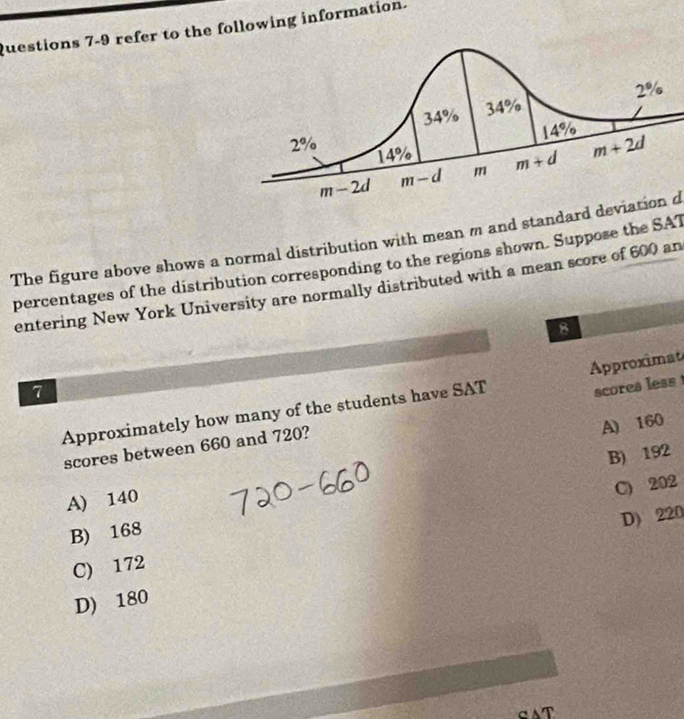 refer to the following information.
The figure above shows a normal distribution with mean m and standard deviation d
percentages of the distribution corresponding to the regions shown. Suppose the SAT
entering New York University are normally distributed with a mean score of 600 an
8
Approximat
7
Approximately how many of the students have SAT
scores less
A) 160
scores between 660 and 720?
B) 192
A) 140
C) 202
D) 220
B) 168
C) 172
D) 180
T