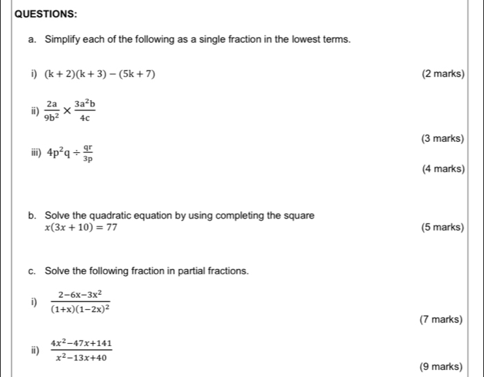 Simplify each of the following as a single fraction in the lowest terms. 
i) (k+2)(k+3)-(5k+7) (2 marks) 
ⅱ)  2a/9b^2 *  3a^2b/4c 
(3 marks) 
iii) 4p^2q/  qr/3p 
(4 marks) 
b. Solve the quadratic equation by using completing the square
x(3x+10)=77 (5 marks) 
c. Solve the following fraction in partial fractions. 
i) frac 2-6x-3x^2(1+x)(1-2x)^2
(7 marks) 
ⅲ)  (4x^2-47x+141)/x^2-13x+40 
(9 marks)