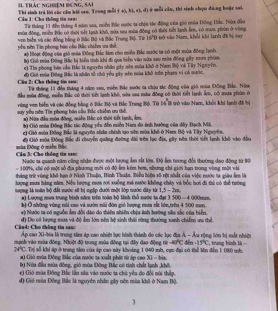 TRÁC NGHIỆM ĐÚNG, SAi
Thí sinh trả lời các câu hỏi sau. Trong mỗi ý a), b), c), d) ở mỗi câu, thí sinh chọn đúng hoặc sai.
* Câu 1: Cho thông tin sau:
Từ tháng 11 đến tháng 4 năm sau, miền Bắc nước ta chịu tác động của gió mùa Đông Bắc. Nửa đầu
mùa đông, miền Bắc có thời tiết lạnh khô, nửa sau mùa đông có thời tiết lạnh ẩm, có mưa phùn ở vùng
ven biển và các đồng bằng ở Bắc Bộ và Bắc Trung Bộ. Từ 16^0B trở vào Nam, khối khí lạnh đã bị suy
yếu nên Tín phong bán cầu Bắc chiếm ưu thế.
a) Hoạt động của gió mùa Đông Bắc làm cho miền Bắc nước ta có một mùa đông lạnh.
b) Gió mùa Đông Bắc bị biến tính khi đi qua biển vào nửa sau mùa đông gây mưa phùn.
c) Tín phong bán cầu Bắc là nguyên nhân gây nên mùa khô ở Nam Bộ và Tây Nguyên.
d) Gió mùa Đông Bắc là nhân tố chủ yếu gây nên mùa khô trên phạm vi cả nước.
Câu 2: Cho thông tin sau:
Từ tháng 11 đến tháng 4 năm sau, miền Bắc nước ta chịu tác động của gió mùa Đông Bắc. Nửa
đầu mùa đông, miền Bắc có thời tiết lạnh khô, nửa sau màu đông có thời tiết lạnh ẩm, có mưa phùn ở
vùng ven biển và các đồng bằng ở Bắc Bộ và Bắc Trung Bộ. Từ 16^0B trở vào Nam, khối khí lạnh đã bị
suy yếu nên Tín phong bán cầu Bắc chiếm ưu thế.
a) Nửa đầu mùa đông, miền Bắc có thời tiết lạnh, ẩm.
b) Gió mùa Đông Bắc tác động yếu đến miền Nam do ảnh hưởng của dãy Bạch Mã.
c) Gió mùa Đông Bắc là nguyên nhân chính tạo nên mùa khô ở Nam Bộ và Tây Nguyên.
d) Gió mùa Đông Bắc di chuyền quãng đường dài trên lục địa, gây nên thời tiết lạnh khô vào đầu
mùa Đông ở miền Bắc.
Câu 3: Cho thông tin sau:
Nước ta quanh năm cũng nhận được một lượng ẩm rất lớn. Độ ẩm tương đối thường dao động từ 80
- 100%, chỉ có một số địa phương mới có độ ẩm kém hơn, nhưng chỉ giới hạn trong vòng một vài
tháng trừ vùng khô hạn ở Ninh Thuận, Bình Thuận. Biểu hiện rõ rệt nhất của việc nước ta giàu ẩm là
lượng mưa hàng năm. Nếu lượng mưa rơi xuống mà nước không chảy và bốc hơi đi thì có thể tưởng
tượng là toàn bộ đất nước sẽ bị ngập dưới một lớp nước dày từ 1,5 - 2m.
a) Lượng mưa trung bình năm trên toàn bộ lãnh thổ nước ta đạt 3 500 - 4 000mm.
b) Ở những vùng núi cao và sườn núi đón gió lượng mưa rất lớn,trên 4 500 mm.
c) Nước ta có nguồn ẩm dồi dào do thiên nhiên chịu ảnh hưởng sâu sắc của biển.
d) Do có lượng mưa và độ ẩm lớn nên hệ sinh thái rừng thường xanh chiếm ưu thế.
Câu4: Cho thông tin sau:
Áp cao Xi-bia là trung tâm áp cao nhiệt lực hình thành do các lục địa hat A-hat A lu rộng lớn bị mất nhiệt
mạnh vào mùa đông. Nhiệt độ trong mùa đông tại đây dao động từ -40^0C đến -15°C :, trung bình là −
24°C. Trị số khí áp ở trung tâm của áp cao này khoảng 1 040 mb, cực đại có thể lên đến 1 080 mb.
a) Gió mùa Đông Bắc của nước ta xuất phát từ áp cao Xi - bia.
b) Nửa đầu mùa đông, gió mùa Đông Bắc có tính chất lạnh ,khô.
c) Gió mùa Đông Bắc lấn sâu vào nước ta chủ yếu do đồi núi thấp.
d) Gió mùa Đông Bắc là nguyên nhân gây nên mùa khô ở Nam Bộ.
3