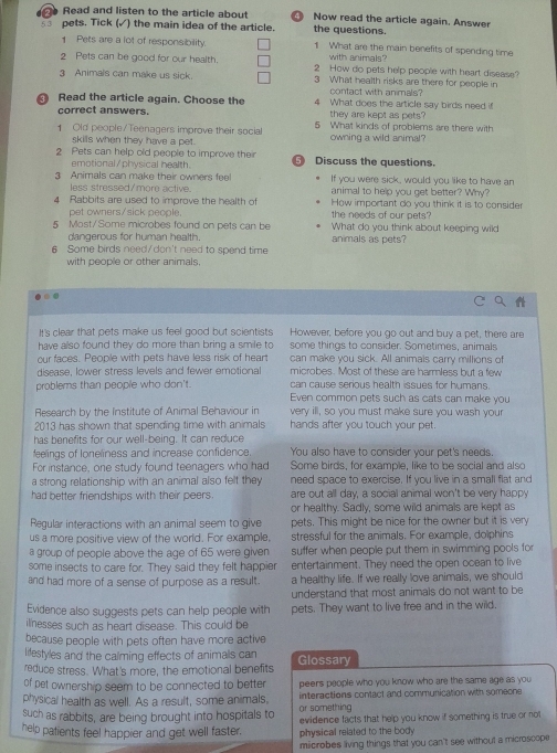 Read and listen to the article about Now read the article again. Answer
s pets. Tick (√) the main idea of the article. the questions.
1 Pets are a lot of responsibility. 1 What are the main benefits of spending time
with animals?
2 Pets can be good for our health. 2 How do pets help people with heart disease?
3 Animals can make us sick. 3 What health risks are there for people in
contact with animals?
Read the article again. Choose the 4 What does the article say birds need i
correct answers. they are kept as pets?
Old people/Teenagers improve their social 5 What kinds of problems are there with
skills when they have a pet. owning a wild animal
2 Pets can help old people to improve their  Discuss the questions.
emotional/physical health.
3 Animals can make their owners fee If you were sick, would you like to have an
less stressed/more active. animal to help you get better? Why?
4 Rabbits are used to improve the health of How important do you think it is to consider
pet owners/sick people. the needs of our pets?
5 Most/Some microbes found on pets can be animals as pets? What do you think about keeping wild
dangerous for human health.
6 Some birds need/don't need to spend time
with people or other animals.
It's clear that pets make us feel good but scientists However, before you go out and buy a pet, there are
have also found they do more than bring a smile to some things to consider. Sometimes, animals
our faces. People with pets have less risk of heart can make you sick. All animals carry millions of
microbes. Most of these are harmless but a few
disease, lower stress levels and fewer emotional can cause serious health issues for humans
problems than people who don't. Even common pets such as cats can make you
Research by the Institute of Animal Behaviour in very ill, so you must make sure you wash your
2013 has shown that spending time with animals hands after you touch your pet.
has benefits for our well-being. It can reduce
feelings of loneliness and increase confidence. You also have to consider your pet's needs.
For instance, one study found teenagers who had Some birds, for example, like to be social and also
a strong relationship with an animal also felt they need space to exercise. If you live in a small flat and
had better friendships with their peers. are out all day, a social animal won't be very happy
or healthy. Sadly, some wild animals are kept as
Regular interactions with an animal seem to give pets. This might be nice for the owner but it is very
us a more positive view of the world. For example, stressful for the animals. For example, dolphins
a group of people above the age of 65 were given suffer when people put them in swimming pools for
some insects to care for. They said they felt happier entertainment. They need the open ocean to live
and had more of a sense of purpose as a result. a healthy life. If we really love animals, we should
understand that most animals do not want to be
Evidence also suggests pets can help people with pets. They want to live free and in the wild.
ilnesses such as heart disease. This could be
because people with pets often have more active
lifestyles and the calming effects of animals can
reduce stress. What's more, the emotional benefits Glossary
of pet ownership seem to be connected to better peers people who you know who are the same age as you 
physical health as well. As a result, some animals, interactions contact and communication with someone
or something
such as rabbits, are being brought into hospitals to evidence facts that help you know if something is true or not
help patients feel happier and get well faster. physical related to the body
microbes living things that you can't see without a microscope