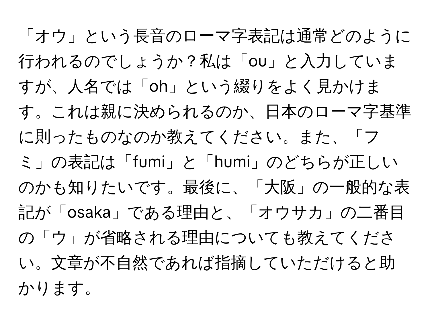 「オウ」という長音のローマ字表記は通常どのように行われるのでしょうか？私は「ou」と入力していますが、人名では「oh」という綴りをよく見かけます。これは親に決められるのか、日本のローマ字基準に則ったものなのか教えてください。また、「フミ」の表記は「fumi」と「humi」のどちらが正しいのかも知りたいです。最後に、「大阪」の一般的な表記が「osaka」である理由と、「オウサカ」の二番目の「ウ」が省略される理由についても教えてください。文章が不自然であれば指摘していただけると助かります。